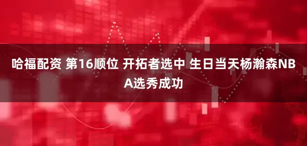哈福配资 第16顺位 开拓者选中 生日当天杨瀚森NBA选秀成功