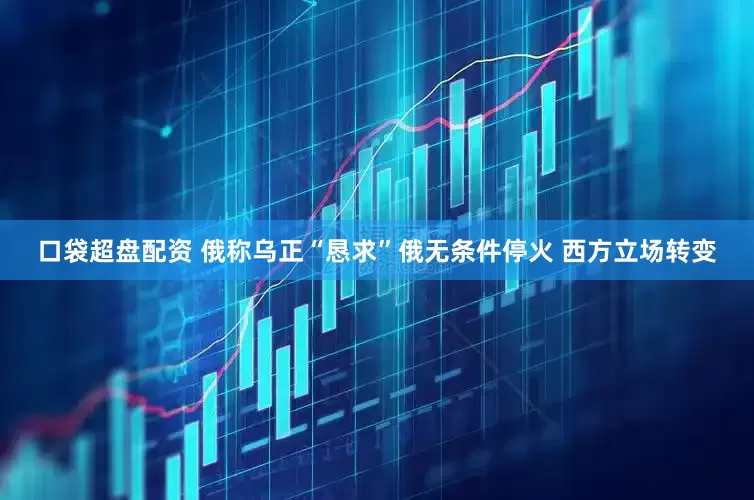 口袋超盘配资 俄称乌正“恳求”俄无条件停火 西方立场转变