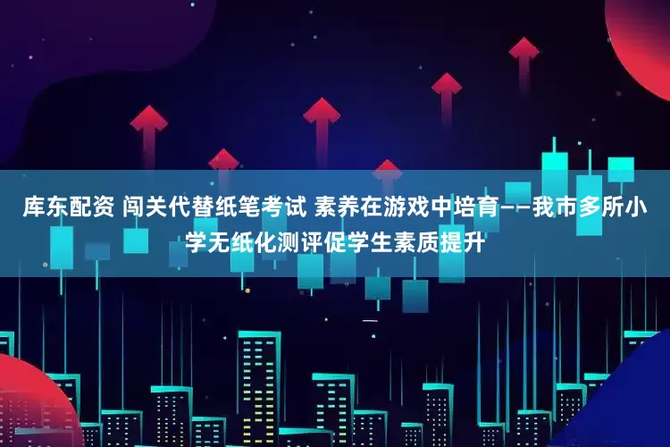 库东配资 闯关代替纸笔考试 素养在游戏中培育——我市多所小学无纸化测评促学生素质提升