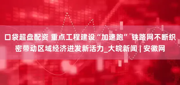 口袋超盘配资 重点工程建设“加速跑” 铁路网不断织密带动区域经济迸发新活力_大皖新闻 | 安徽网
