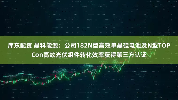库东配资 晶科能源：公司182N型高效单晶硅电池及N型TOPCon高效光伏组件转化效率获得第三方认证