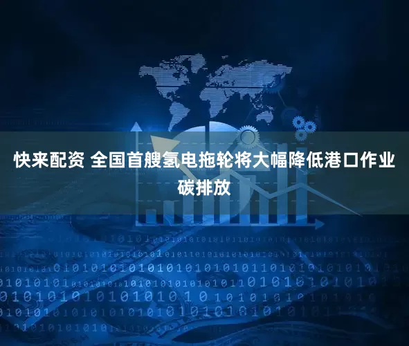 快来配资 全国首艘氢电拖轮将大幅降低港口作业碳排放