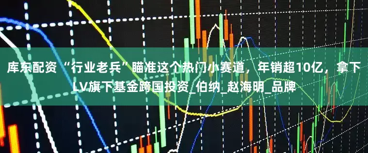 库东配资 “行业老兵”瞄准这个热门小赛道，年销超10亿，拿下LV旗下基金跨国投资_伯纳_赵海明_品牌