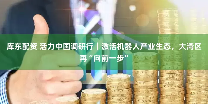 库东配资 活力中国调研行｜激活机器人产业生态，大湾区再“向前一步”