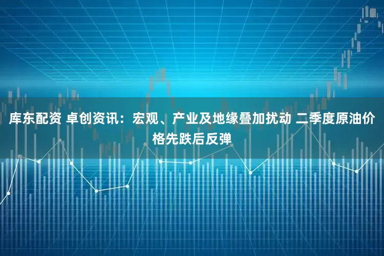 库东配资 卓创资讯：宏观、产业及地缘叠加扰动 二季度原油价格先跌后反弹