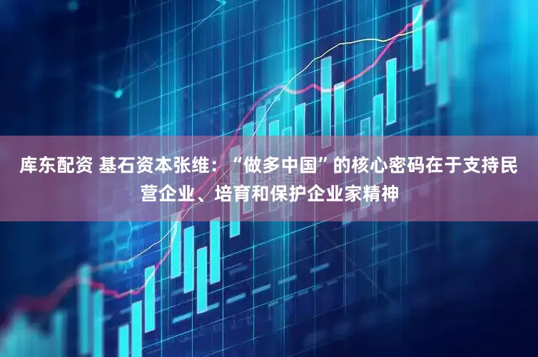 库东配资 基石资本张维：“做多中国”的核心密码在于支持民营企业、培育和保护企业家精神