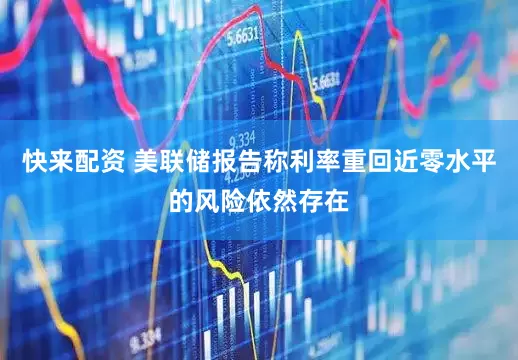 快来配资 美联储报告称利率重回近零水平的风险依然存在
