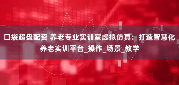 口袋超盘配资 养老专业实训室虚拟仿真：打造智慧化养老实训平台_操作_场景_教学
