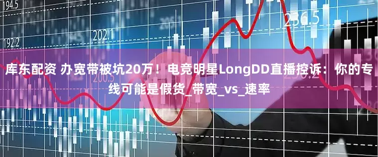 库东配资 办宽带被坑20万！电竞明星LongDD直播控诉：你的专线可能是假货_带宽_vs_速率