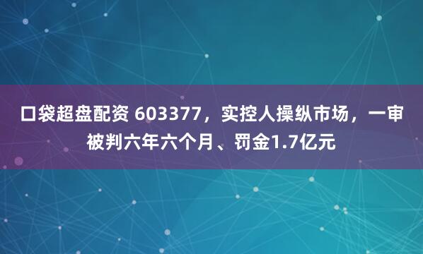 口袋超盘配资 603377，实控人操纵市场，一审被判六年六个月、罚金1.7亿元