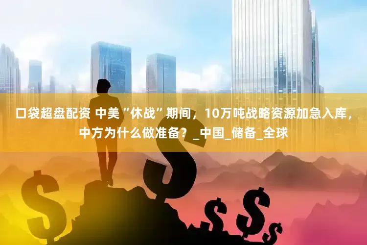口袋超盘配资 中美“休战”期间，10万吨战略资源加急入库，中方为什么做准备？_中国_储备_全球