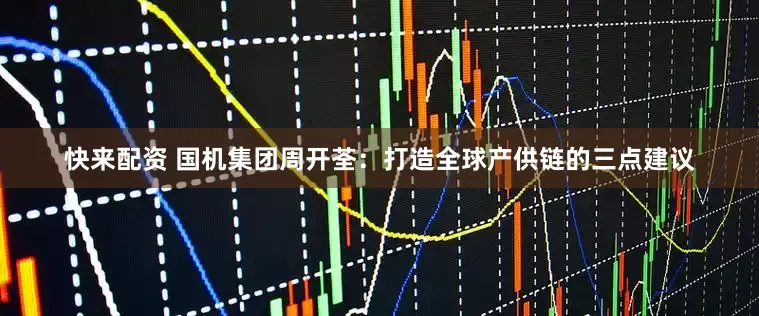 快来配资 国机集团周开荃：打造全球产供链的三点建议