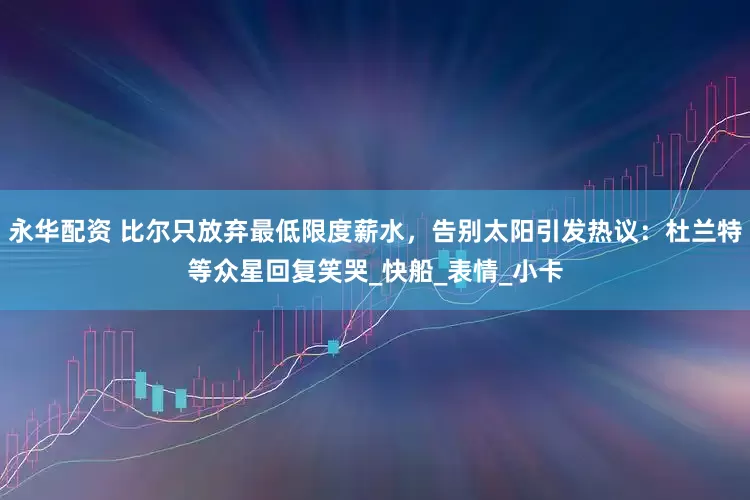 永华配资 比尔只放弃最低限度薪水，告别太阳引发热议：杜兰特等众星回复笑哭_快船_表情_小卡