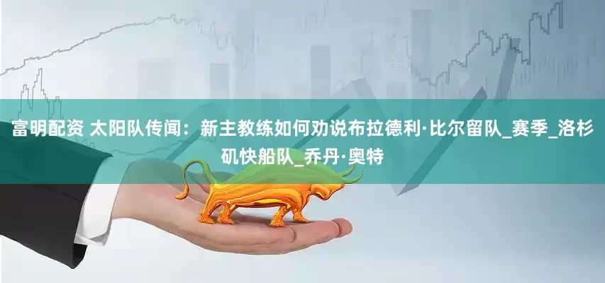 富明配资 太阳队传闻：新主教练如何劝说布拉德利·比尔留队_赛季_洛杉矶快船队_乔丹·奥特