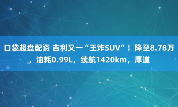 口袋超盘配资 吉利又一“王炸SUV”！降至8.78万，油耗0.99L，续航1420km，厚道