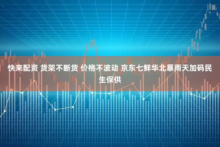快来配资 货架不断货 价格不波动 京东七鲜华北暴雨天加码民生保供