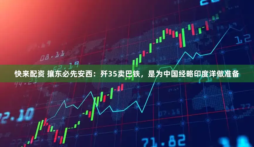 快来配资 攘东必先安西：歼35卖巴铁，是为中国经略印度洋做准备