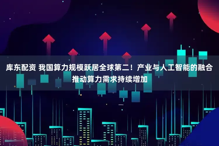 库东配资 我国算力规模跃居全球第二！产业与人工智能的融合推动算力需求持续增加