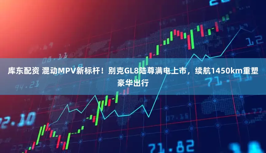 库东配资 混动MPV新标杆！别克GL8陆尊满电上市，续航1450km重塑豪华出行
