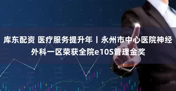 库东配资 医疗服务提升年丨永州市中心医院神经外科一区荣获全院e10S管理金奖