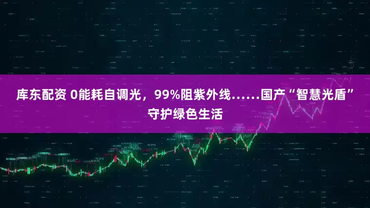 库东配资 0能耗自调光，99%阻紫外线……国产“智慧光盾”守护绿色生活