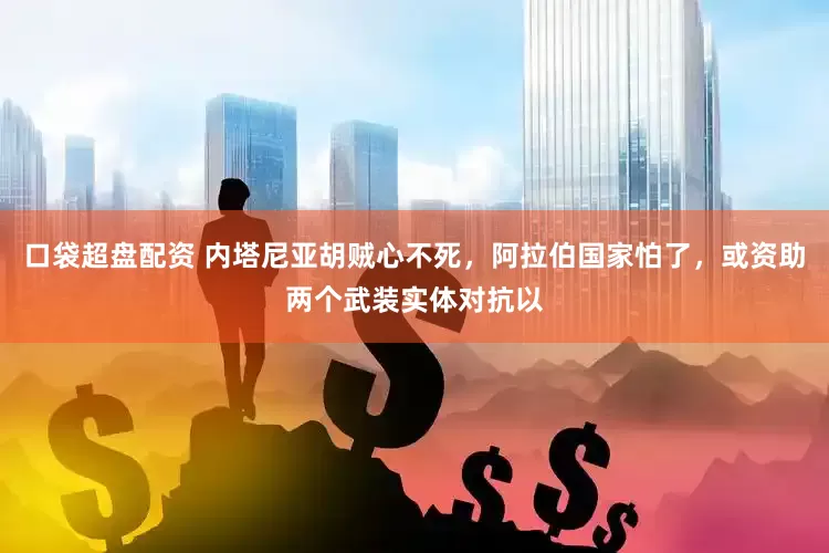 口袋超盘配资 内塔尼亚胡贼心不死，阿拉伯国家怕了，或资助两个武装实体对抗以
