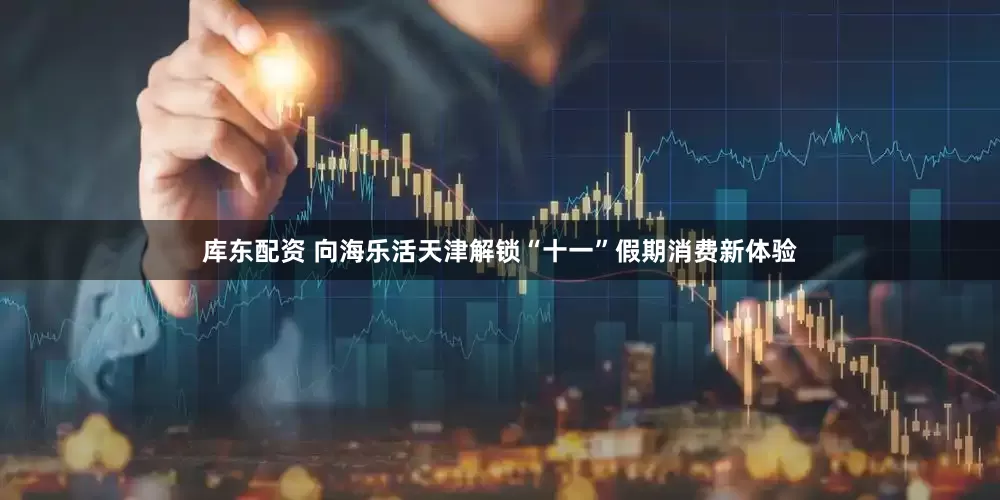 库东配资 向海乐活天津解锁“十一”假期消费新体验