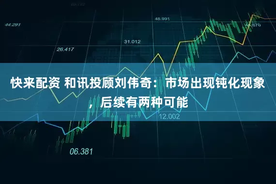 快来配资 和讯投顾刘伟奇：市场出现钝化现象，后续有两种可能