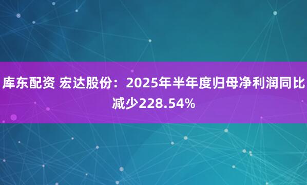 库东配资 宏达股份：2025年半年度归母净利润同比减少228.54%