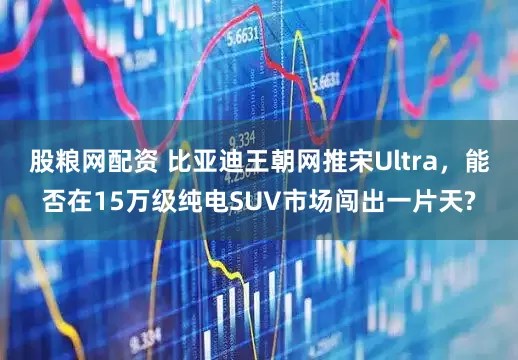 股粮网配资 比亚迪王朝网推宋Ultra，能否在15万级纯电SUV市场闯出一片天?