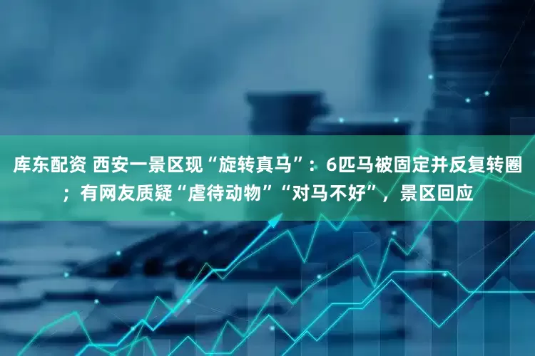 库东配资 西安一景区现“旋转真马”：6匹马被固定并反复转圈；有网友质疑“虐待动物”“对马不好”，景区回应