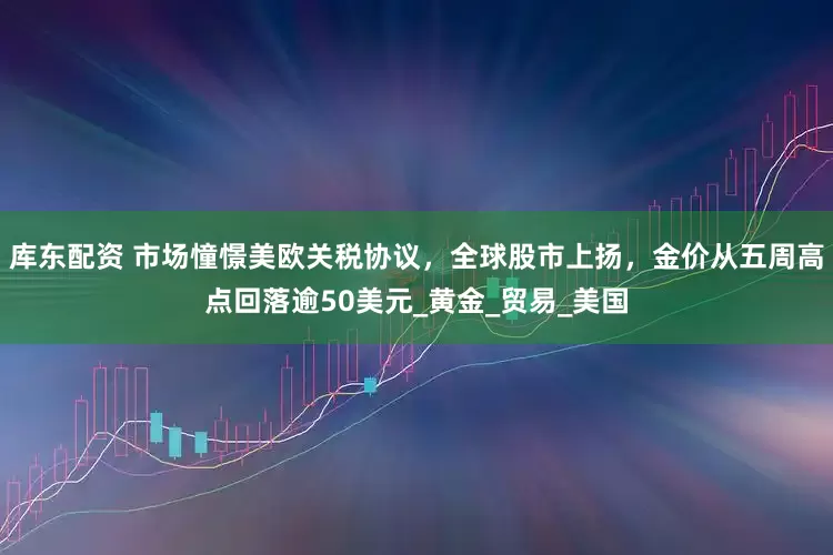 库东配资 市场憧憬美欧关税协议，全球股市上扬，金价从五周高点回落逾50美元_黄金_贸易_美国