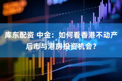 库东配资 中金:如何看香港不动产后市与港房投资机会?