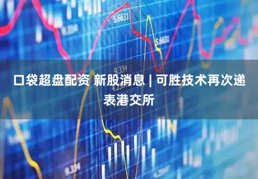 口袋超盘配资 新股消息 | 可胜技术再次递表港交所