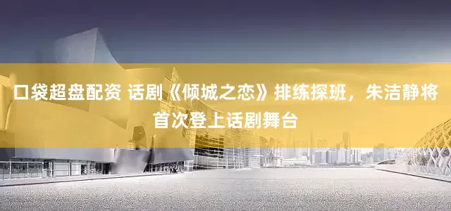 口袋超盘配资 话剧《倾城之恋》排练探班，朱洁静将首次登上话剧舞台