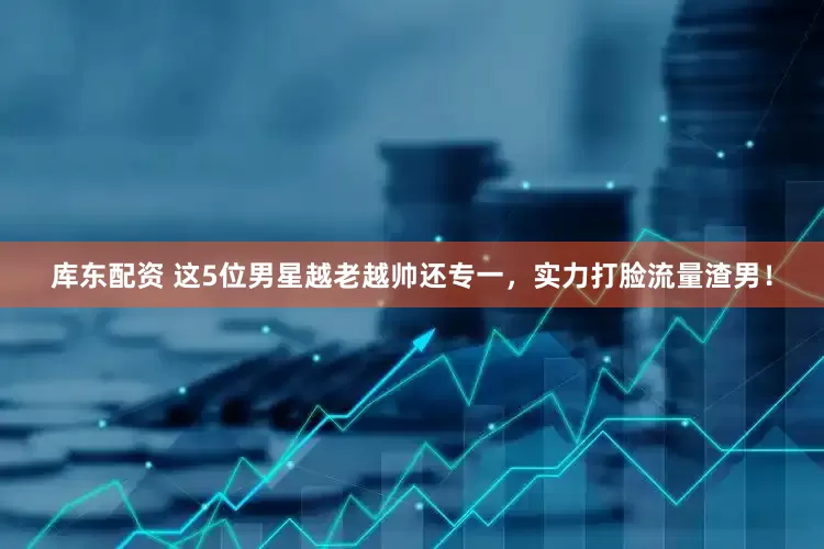 库东配资 这5位男星越老越帅还专一，实力打脸流量渣男！