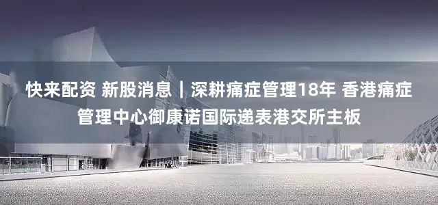 快来配资 新股消息｜深耕痛症管理18年 香港痛症管理中心御康诺国际递表港交所主板